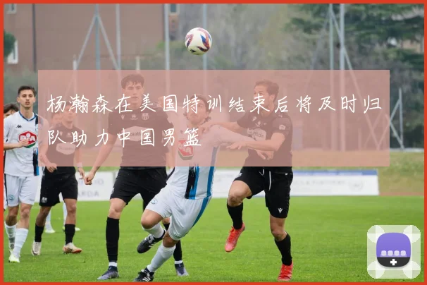 杨瀚森在美国特训结束后将及时归队助力中国男篮