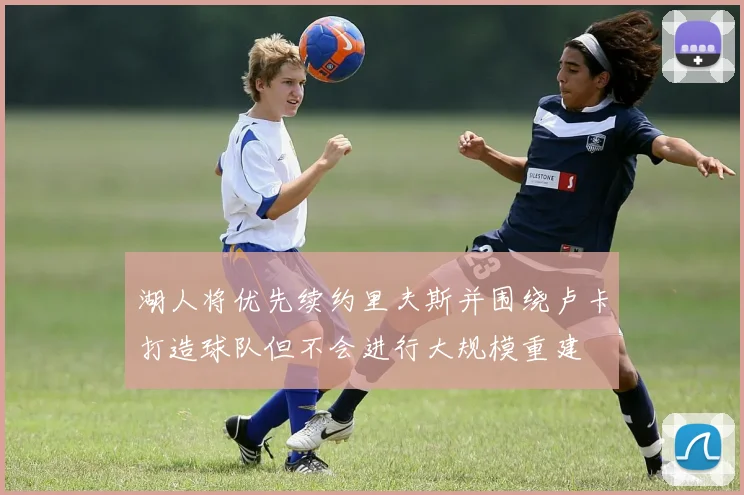 湖人将优先续约里夫斯并围绕卢卡打造球队但不会进行大规模重建
