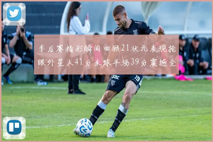 季后赛精彩瞬间回顾21状元表现抢眼外星人41分米球半场39分震撼全场