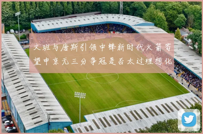 文班与唐斯引领中锋新时代火箭寄望申京无三分争冠是否太过理想化