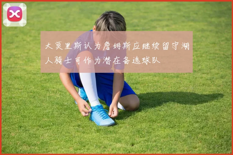 大莫里斯认为詹姆斯应继续留守湖人骑士可作为潜在备选球队