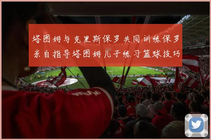 塔图姆与克里斯保罗共同训练保罗亲自指导塔图姆儿子练习篮球技巧