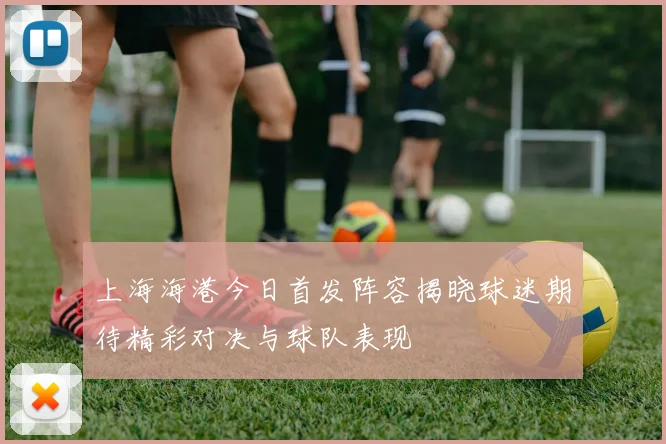 上海海港今日首发阵容揭晓球迷期待精彩对决与球队表现