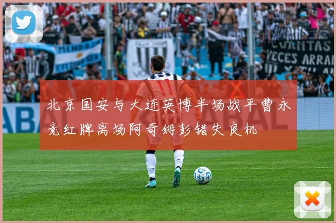 北京国安与大连英博半场战平曹永竞红牌离场阿奇姆彭错失良机