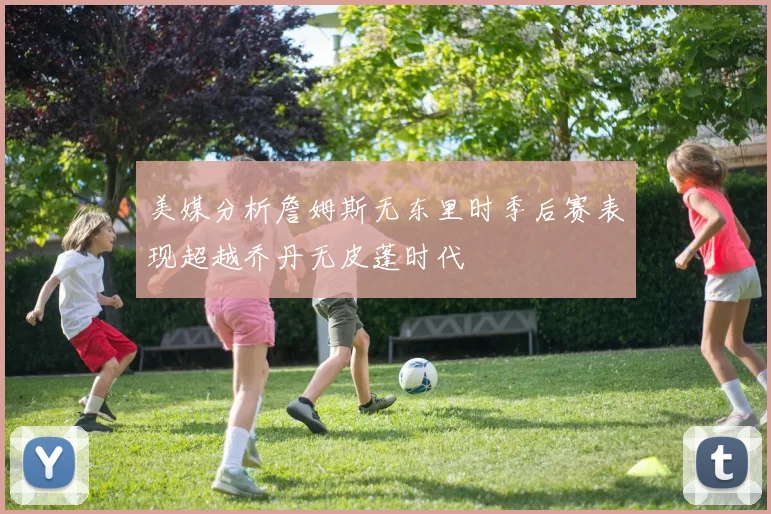 美媒分析詹姆斯无东里时季后赛表现超越乔丹无皮蓬时代