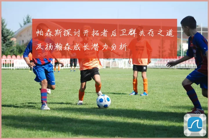 帕森斯探讨开拓者后卫群共存之道及杨瀚森成长潜力分析