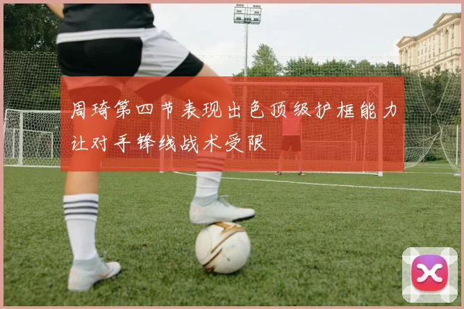 周琦第四节表现出色顶级护框能力让对手锋线战术受限