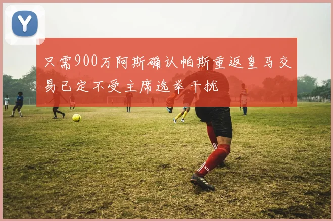 只需900万阿斯确认帕斯重返皇马交易已定不受主席选举干扰
