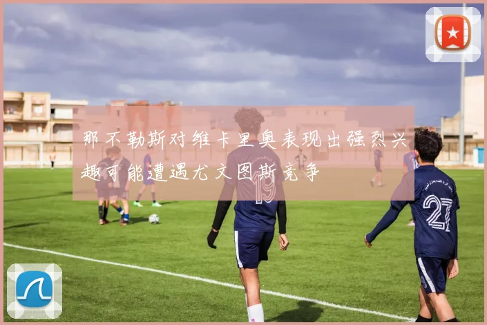 那不勒斯对维卡里奥表现出强烈兴趣可能遭遇尤文图斯竞争