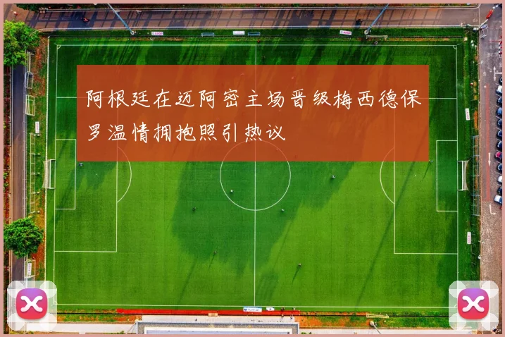 阿根廷在迈阿密主场晋级梅西德保罗温情拥抱照引热议