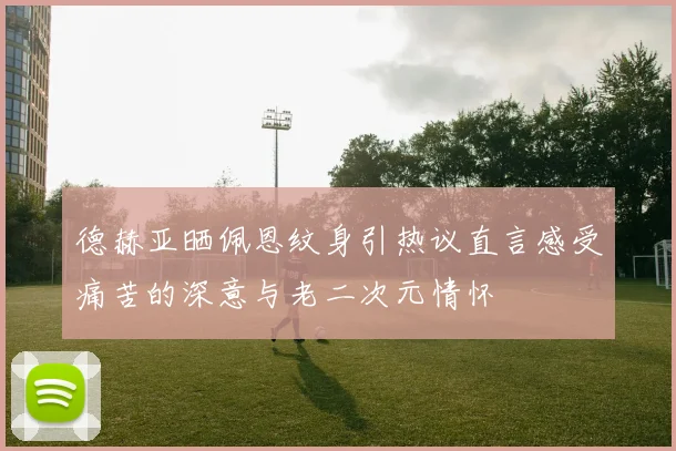 德赫亚晒佩恩纹身引热议直言感受痛苦的深意与老二次元情怀