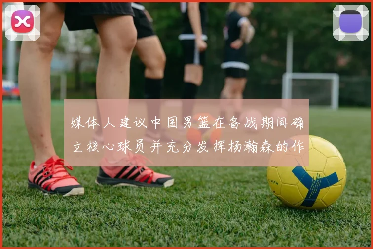 媒体人建议中国男篮在备战期间确立核心球员并充分发挥杨瀚森的作用