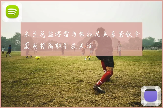 米兰总监塔雷与弗拉尼关系紧张今夏或将离职引发关注