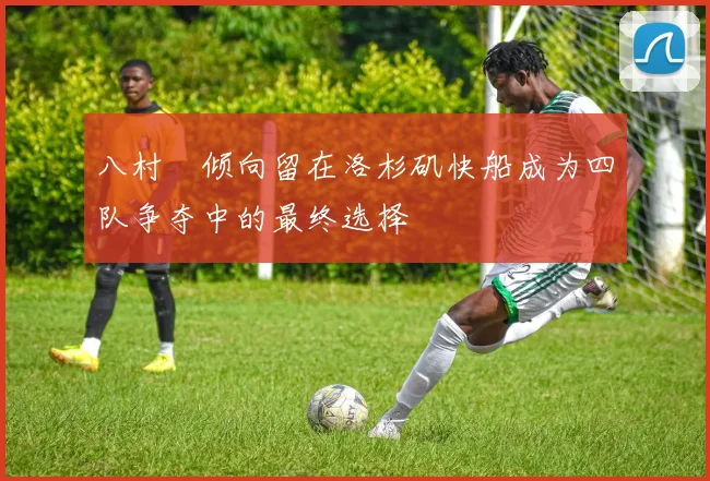 八村塁倾向留在洛杉矶快船成为四队争夺中的最终选择