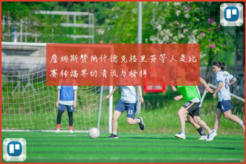 詹姆斯赞纳什德克格里芬等人是比赛转播界的清流与榜样