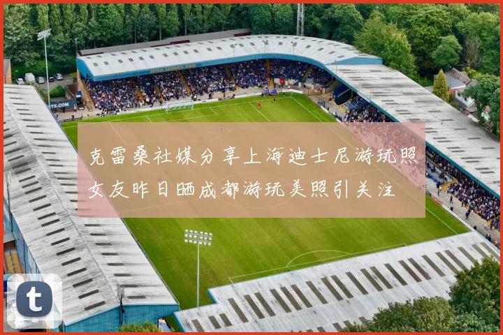 克雷桑社媒分享上海迪士尼游玩照女友昨日晒成都游玩美照引关注