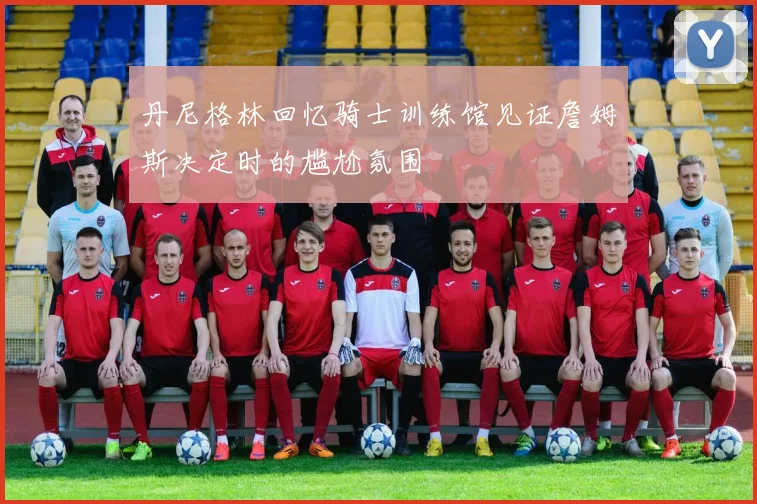 丹尼格林回忆骑士训练馆见证詹姆斯决定时的尴尬氛围