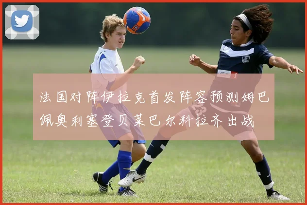 法国对阵伊拉克首发阵容预测姆巴佩奥利塞登贝莱巴尔科拉齐出战