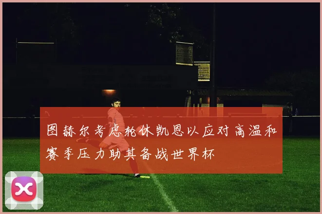 图赫尔考虑轮休凯恩以应对高温和赛季压力助其备战世界杯