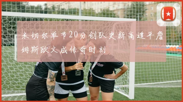 米切尔单节20分创队史新高追平詹姆斯欧文成传奇时刻