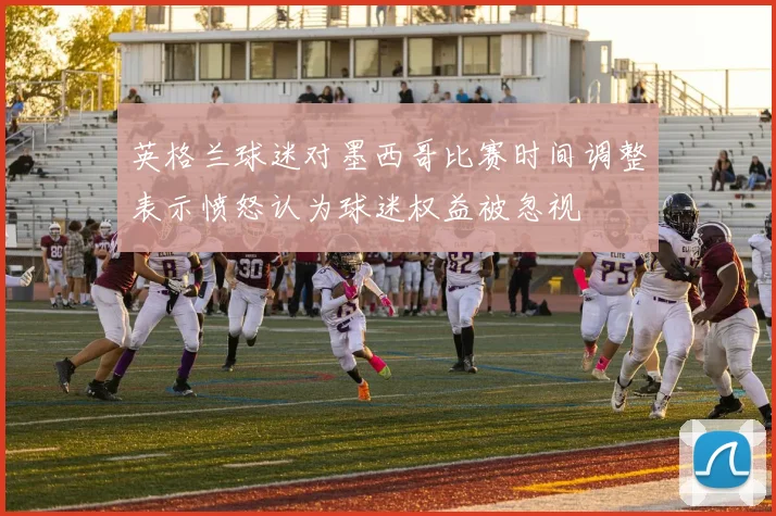 英格兰球迷对墨西哥比赛时间调整表示愤怒认为球迷权益被忽视