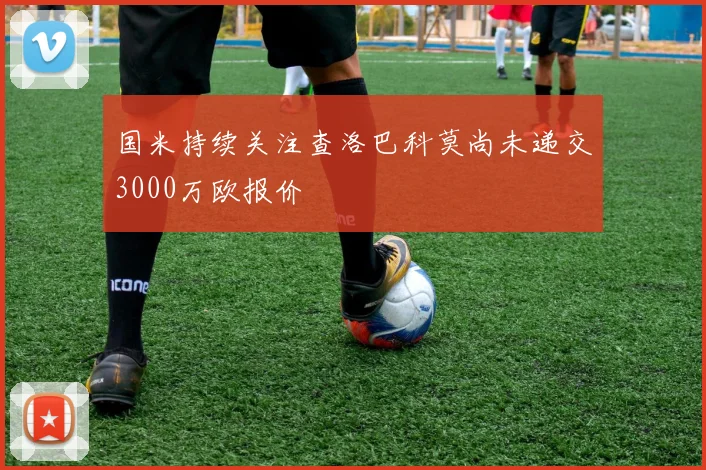 国米持续关注查洛巴科莫尚未递交3000万欧报价